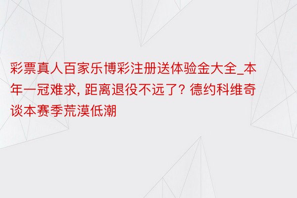 彩票真人百家乐博彩注册送体验金大全_本年一冠难求, 距离退役不远了? 德约科维奇谈本赛季荒漠低潮
