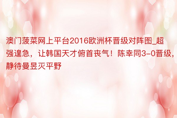 澳门菠菜网上平台2016欧洲杯晋级对阵图_超强遑急，让韩国天才俯首丧气！陈幸同3-0晋级，静待曼昱灭平野