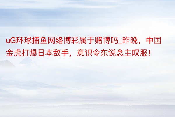 uG环球捕鱼网络博彩属于赌博吗_昨晚，中国金虎打爆日本敌手，意识令东说念主叹服！