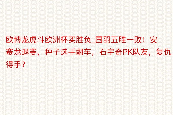 欧博龙虎斗欧洲杯买胜负_国羽五胜一败！安赛龙退赛，种子选手翻车，石宇奇PK队友，复仇得手？