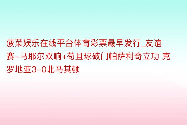 菠菜娱乐在线平台体育彩票最早发行_友谊赛-马耶尔双响+苟且球破门帕萨利奇立功 克罗地亚3-0北马其顿