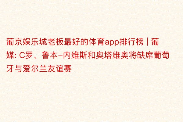 葡京娱乐城老板最好的体育app排行榜 | 葡媒: C罗、鲁本-内维斯和奥塔维奥将缺席葡萄牙与爱尔兰友谊赛