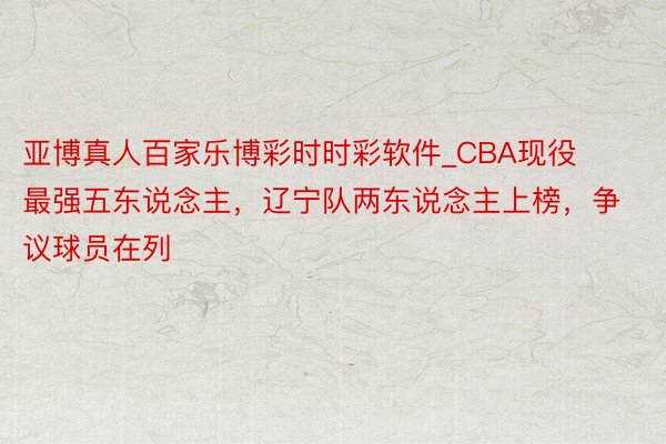 亚博真人百家乐博彩时时彩软件_CBA现役最强五东说念主，辽宁队两东说念主上榜，争议球员在列