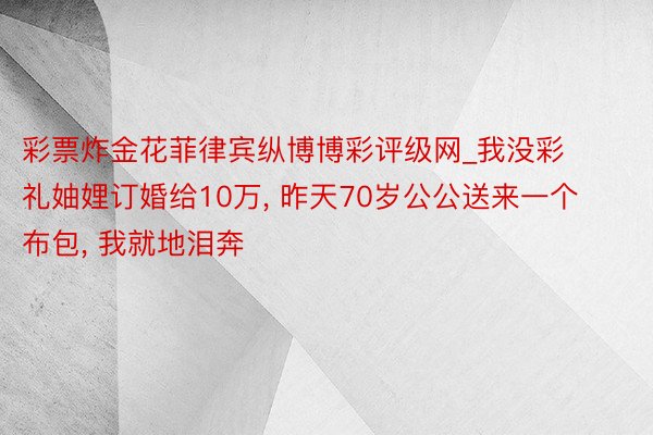 彩票炸金花菲律宾纵博博彩评级网_我没彩礼妯娌订婚给10万, 昨天70岁公公送来一个布包, 我就地泪奔