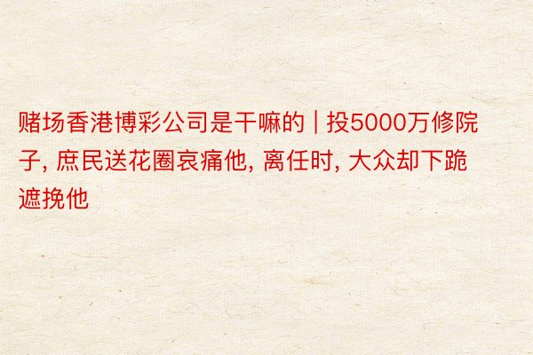 赌场香港博彩公司是干嘛的 | 投5000万修院子, 庶民送花圈哀痛他, 离任时, 大众却下跪遮挽他