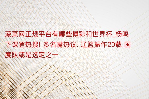 菠菜网正规平台有哪些博彩和世界杯_杨鸣下课登热搜! 多名嘴热议: 辽篮振作20载 国度队或是选定之一