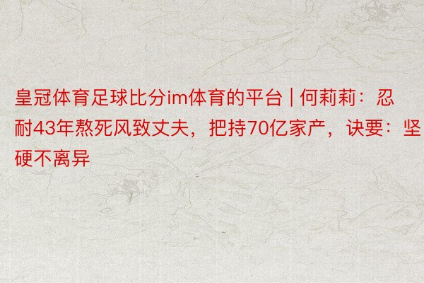 皇冠体育足球比分im体育的平台 | 何莉莉：忍耐43年熬死风致丈夫，把持70亿家产，诀要：坚硬不离异