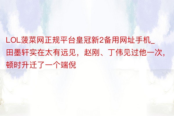 LOL菠菜网正规平台皇冠新2备用网址手机_田墨轩实在太有远见，赵刚、丁伟见过他一次，顿时升迁了一个端倪