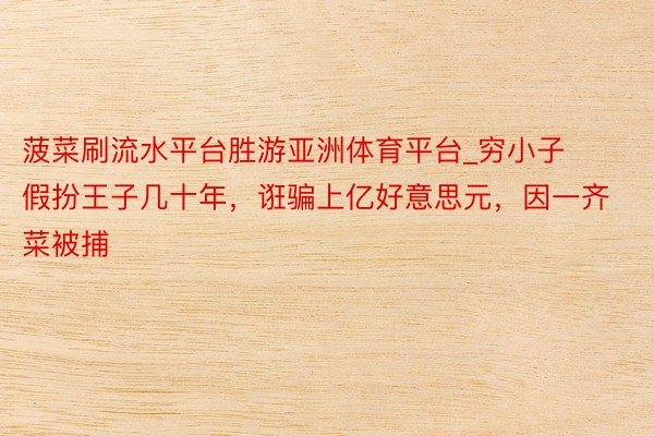 菠菜刷流水平台胜游亚洲体育平台_穷小子假扮王子几十年，诳骗上亿好意思元，因一齐菜被捕