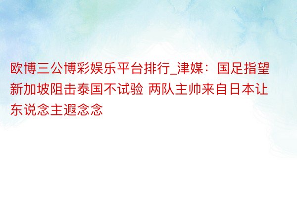 欧博三公博彩娱乐平台排行_津媒：国足指望新加坡阻击泰国不试验 两队主帅来自日本让东说念主遐念念