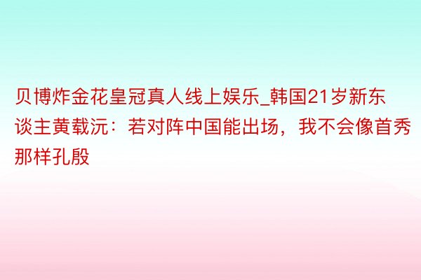 贝博炸金花皇冠真人线上娱乐_韩国21岁新东谈主黄载沅：若对阵中国能出场，我不会像首秀那样孔殷