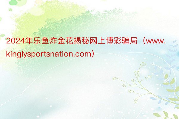 2024年乐鱼炸金花揭秘网上博彩骗局（www.kinglysportsnation.com）