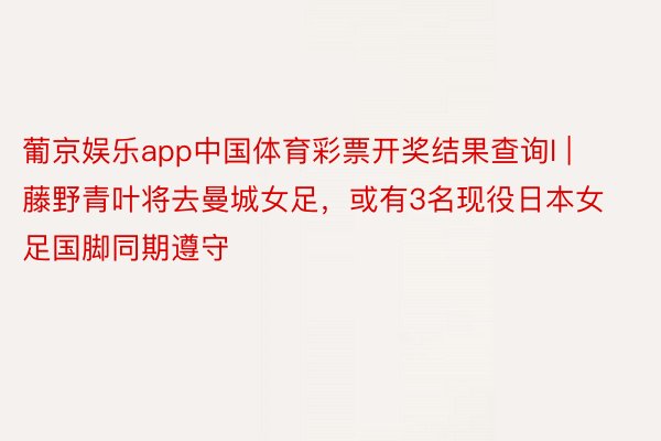 葡京娱乐app中国体育彩票开奖结果查询l | 藤野青叶将去曼城女足，或有3名现役日本女足国脚同期遵守