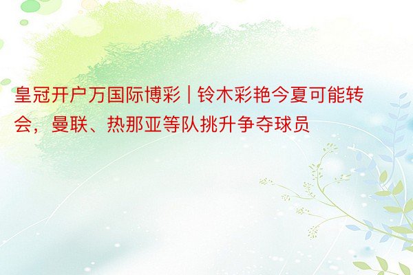 皇冠开户万国际博彩 | 铃木彩艳今夏可能转会，曼联、热那亚等队挑升争夺球员