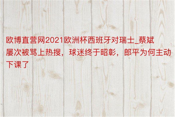欧博直营网2021欧洲杯西班牙对瑞士_蔡斌屡次被骂上热搜，球迷终于昭彰，郎平为何主动下课了