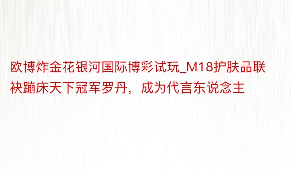 欧博炸金花银河国际博彩试玩_M18护肤品联袂蹦床天下冠军罗丹，成为代言东说念主