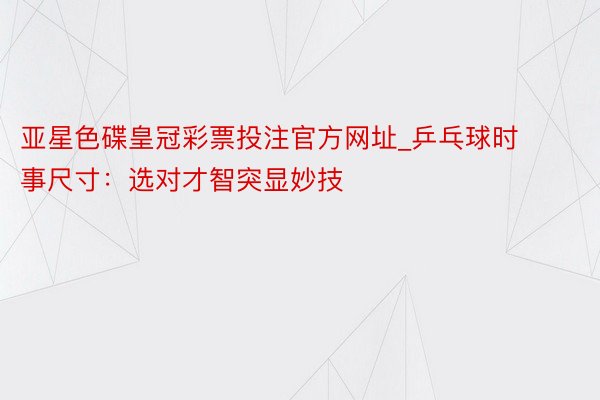 亚星色碟皇冠彩票投注官方网址_乒乓球时事尺寸：选对才智突显妙技