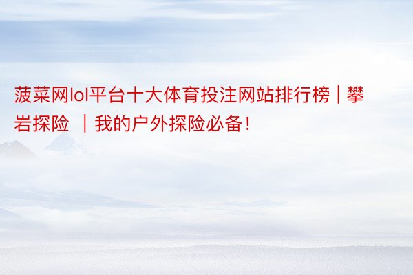 菠菜网lol平台十大体育投注网站排行榜 | 攀岩探险 ｜我的户外探险必备！