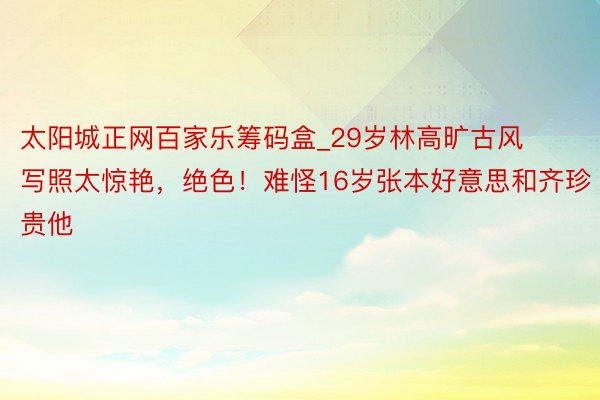 太阳城正网百家乐筹码盒_29岁林高旷古风写照太惊艳，绝色！难怪16岁张本好意思和齐珍贵他