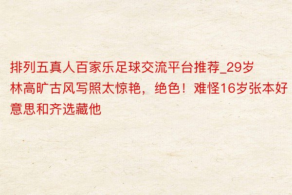 排列五真人百家乐足球交流平台推荐_29岁林高旷古风写照太惊艳，绝色！难怪16岁张本好意思和齐选藏他