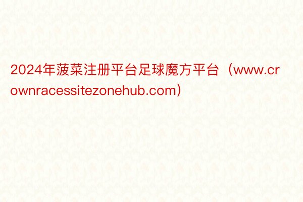 2024年菠菜注册平台足球魔方平台（www.crownracessitezonehub.com）