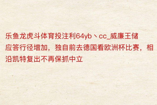 乐鱼龙虎斗体育投注利64yb丶cc_威廉王储应答行径增加，独自前去德国看欧洲杯比赛，相沿凯特复出不再保抓中立