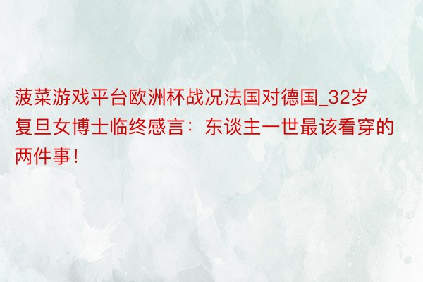 菠菜游戏平台欧洲杯战况法国对德国_32岁复旦女博士临终感言：东谈主一世最该看穿的两件事！