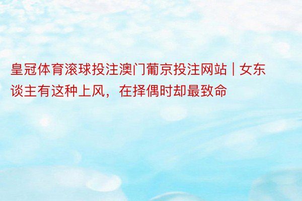 皇冠体育滚球投注澳门葡京投注网站 | 女东谈主有这种上风，在择偶时却最致命