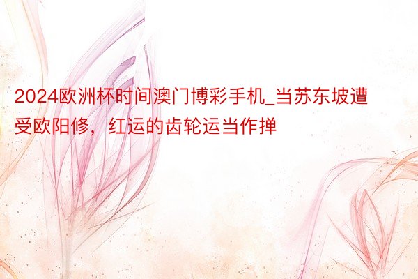 2024欧洲杯时间澳门博彩手机_当苏东坡遭受欧阳修，红运的齿轮运当作掸