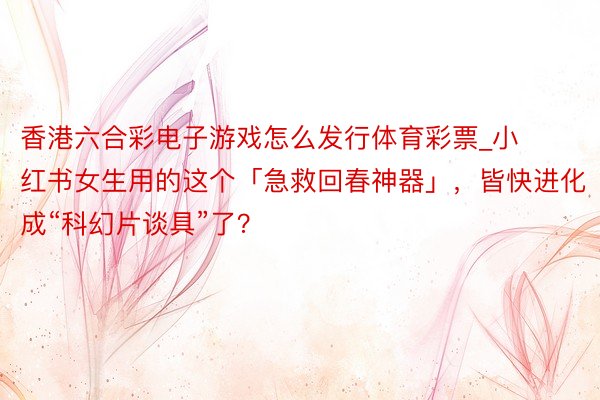 香港六合彩电子游戏怎么发行体育彩票_小红书女生用的这个「急救回春神器」，皆快进化成“科幻片谈具”了？