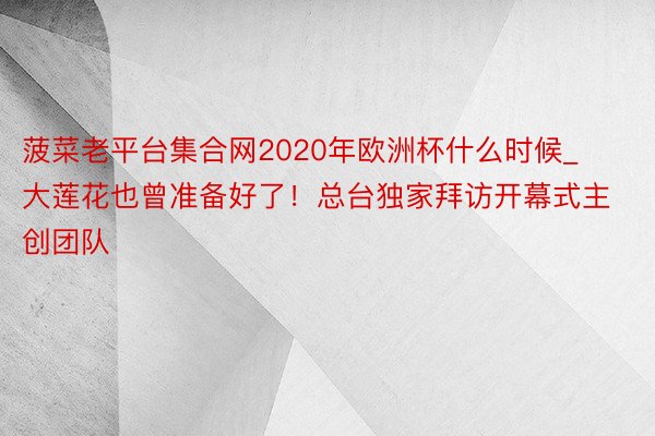 菠菜老平台集合网2020年欧洲杯什么时候_大莲花也曾准备好了！总台独家拜访开幕式主创团队