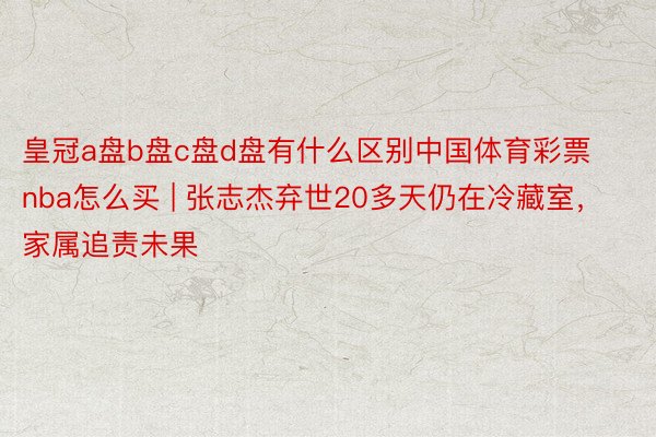 皇冠a盘b盘c盘d盘有什么区别中国体育彩票nba怎么买 | 张志杰弃世20多天仍在冷藏室，家属追责未果