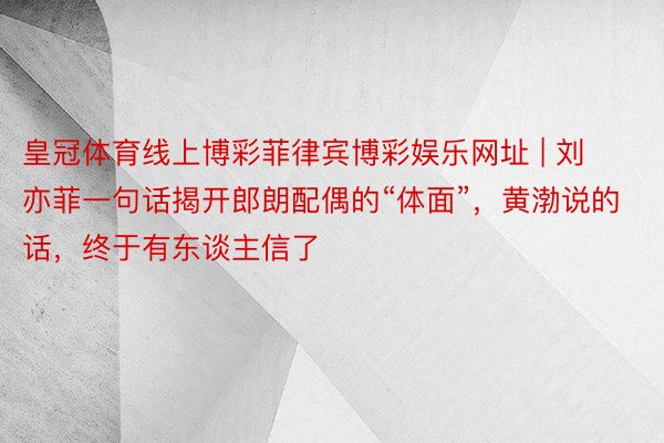 皇冠体育线上博彩菲律宾博彩娱乐网址 | 刘亦菲一句话揭开郎朗配偶的“体面”，黄渤说的话，终于有东谈主信了