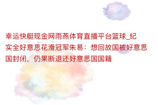 幸运快艇现金网雨燕体育直播平台篮球_纪实全好意思花滑冠军朱易：想回故国被好意思国封闭，仍果断退还好意思国国籍