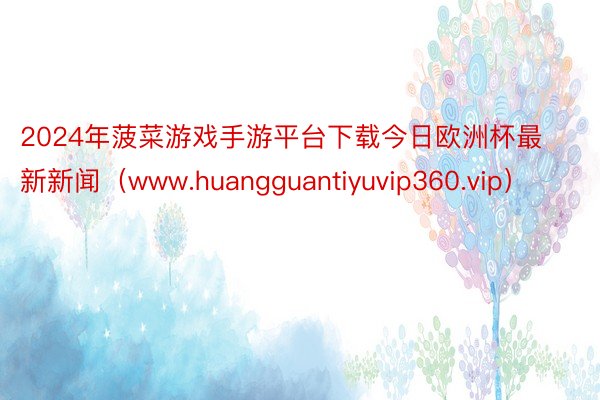 2024年菠菜游戏手游平台下载今日欧洲杯最新新闻（www.huangguantiyuvip360.vip）
