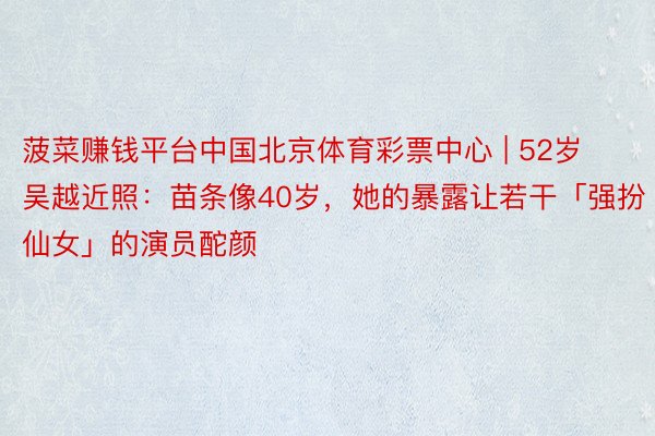 菠菜赚钱平台中国北京体育彩票中心 | 52岁吴越近照：苗条像40岁，她的暴露让若干「强扮仙女」的演员酡颜