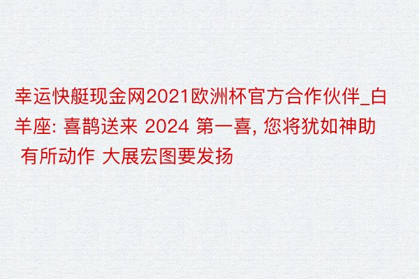 幸运快艇现金网2021欧洲杯官方合作伙伴_白羊座: 喜鹊送来 2024 第一喜, 您将犹如神助 有所动作 大展宏图要发扬