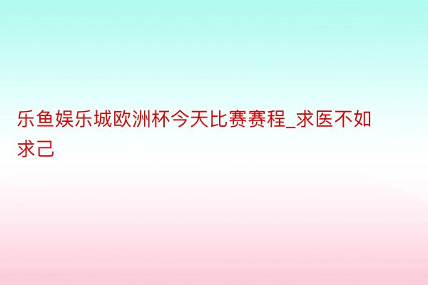 乐鱼娱乐城欧洲杯今天比赛赛程_求医不如求己