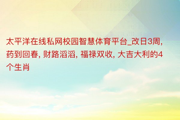 太平洋在线私网校园智慧体育平台_改日3周, 药到回春, 财路滔滔, 福禄双收, 大吉大利的4个生肖