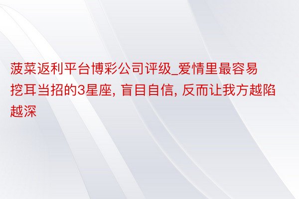 菠菜返利平台博彩公司评级_爱情里最容易挖耳当招的3星座, 盲目自信, 反而让我方越陷越深