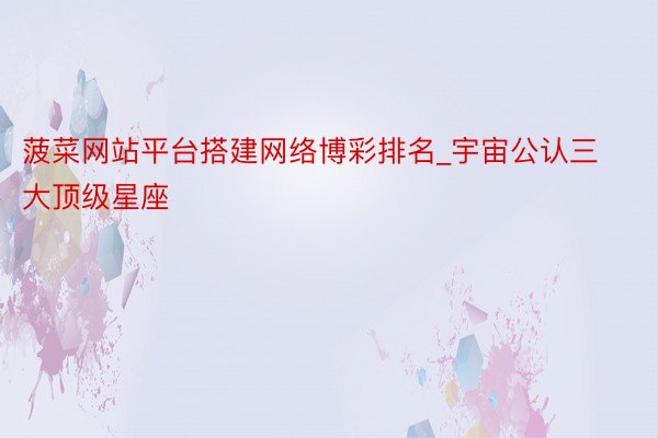 菠菜网站平台搭建网络博彩排名_宇宙公认三大顶级星座