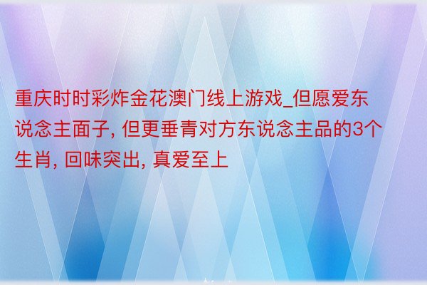 重庆时时彩炸金花澳门线上游戏_但愿爱东说念主面子, 但更垂青对方东说念主品的3个生肖, 回味突出, 真爱至上