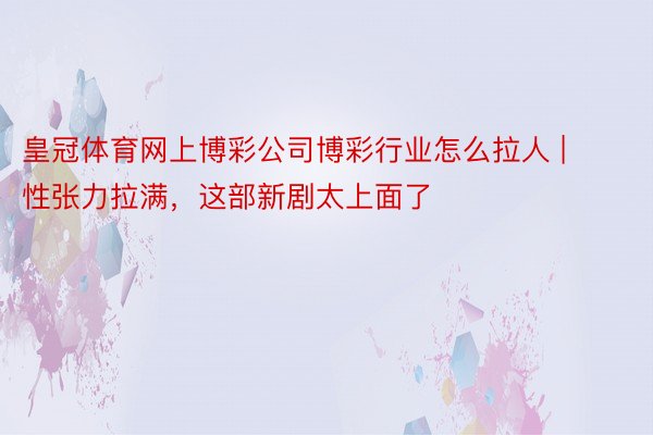 皇冠体育网上博彩公司博彩行业怎么拉人 | 性张力拉满，这部新剧太上面了