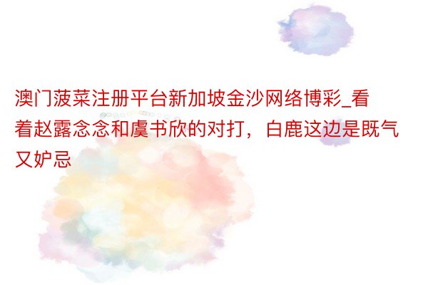 澳门菠菜注册平台新加坡金沙网络博彩_看着赵露念念和虞书欣的对打，白鹿这边是既气又妒忌