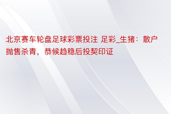 北京赛车轮盘足球彩票投注 足彩_生猪：散户抛售杀青，恭候趋稳后投契印证