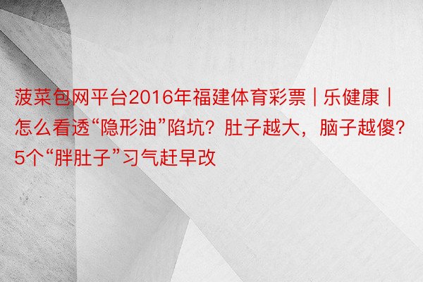 菠菜包网平台2016年福建体育彩票 | 乐健康｜怎么看透“隐形油”陷坑？肚子越大，脑子越傻？5个“胖肚子”习气赶早改