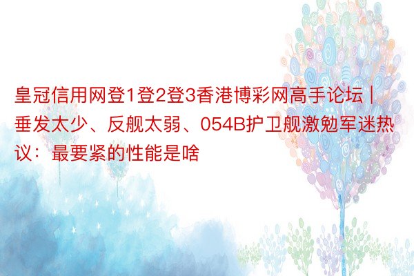皇冠信用网登1登2登3香港博彩网高手论坛 | 垂发太少、反舰太弱、054B护卫舰激勉军迷热议：最要紧的性能是啥