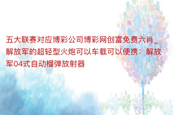 五大联赛对应博彩公司博彩网创富免费六肖_解放军的超轻型火炮可以车载可以便携：解放军04式自动榴弹放射器