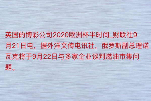 英国的博彩公司2020欧洲杯半时间_财联社9月21日电，据外洋文传电讯社，俄罗斯副总理诺瓦克将于9月22日与多家企业谈判燃油市集问题。
