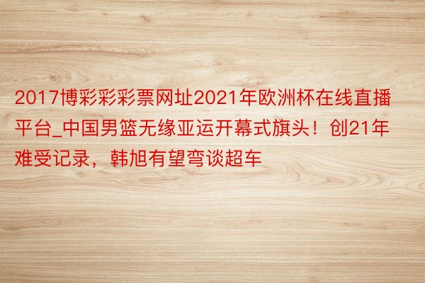 2017博彩彩彩票网址2021年欧洲杯在线直播平台_中国男篮无缘亚运开幕式旗头！创21年难受记录，韩旭有望弯谈超车
